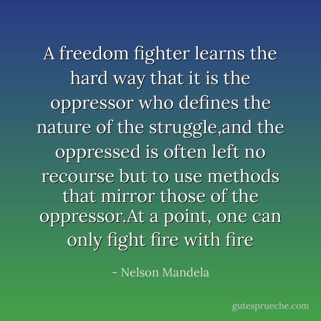A freedom fighter learns the hard way that it is the oppressor who defines the nature of the struggle,and the oppressed is often left no recourse but to use methods that mirror those of the oppressor.At a point, one can only fight fire with fire - Nelson Mandela