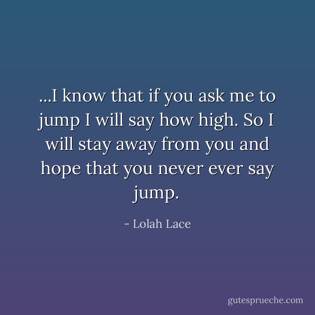 ...I know that if you ask me to jump I will say how high. So I will stay away from you and hope that you never ever say jump. - Lolah Lace