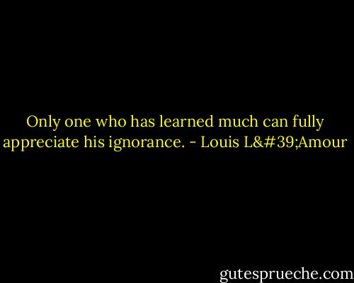 Only one who has learned much can fully appreciate his ignorance. - Louis L'Amour