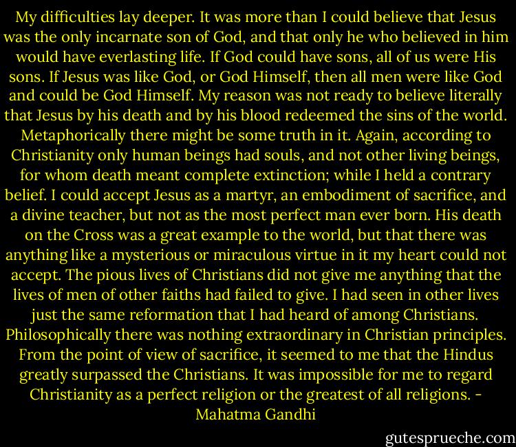 My difficulties lay deeper. It was more than I could believe that Jesus was the only incarnate son of God, and that only he who believed in him would have everlasting life. If God could have sons, all of us were His sons. If Jesus was like God, or God Himself, then all men were like God and could be God Himself. My reason was not ready to believe literally that Jesus by his death and by his blood redeemed the sins of the world. Metaphorically there might be some truth in it. Again, according to Christianity only human beings had souls, and not other living beings, for whom death meant complete extinction; while I held a contrary belief. I could accept Jesus as a martyr, an embodiment of sacrifice, and a divine teacher, but not as the most perfect man ever born. His death on the Cross was a great example to the world, but that there was anything like a mysterious or miraculous virtue in it my heart could not accept. The pious lives of Christians did not give me anything that the lives of men of other faiths had failed to give. I had seen in other lives just the same reformation that I had heard of among Christians. Philosophically there was nothing extraordinary in Christian principles. From the point of view of sacrifice, it seemed to me that the Hindus greatly surpassed the Christians. It was impossible for me to regard Christianity as a perfect religion or the greatest of all religions. - Mahatma Gandhi