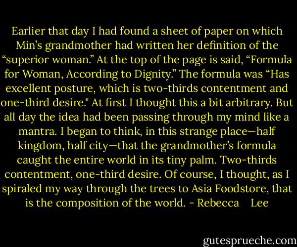 Earlier that day I had found a sheet of paper on which Min’s grandmother had written her definition of the “superior woman.” At the top of the page is said, “Formula for Woman, According to Dignity.” The formula was “Has excellent posture, which is two-thirds contentment and one-third desire."<br />At first I thought this a bit arbitrary. But all day the idea had been passing through my mind like a mantra. I began to think, in this strange place—half kingdom, half city—that the grandmother’s formula caught the entire world in its tiny palm. Two-thirds contentment, one-third desire. Of course, I thought, as I spiraled my way through the trees to Asia Foodstore, that is the composition of the world. - Rebecca    Lee