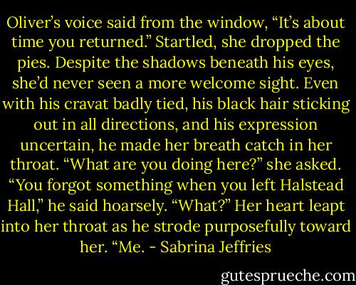 Oliver’s voice said from the window, “It’s about time you returned.”<br />Startled, she dropped the pies.<br />Despite the shadows beneath his eyes, she’d never seen a more welcome sight. Even with his cravat badly tied, his black hair sticking out in all directions, and his expression uncertain, he made her breath catch in her throat.<br />“What are you doing here?” she asked.<br />“You forgot something when you left Halstead Hall,” he said hoarsely.<br />“What?”<br />Her heart leapt into her throat as he strode purposefully toward her. “Me. - Sabrina Jeffries
