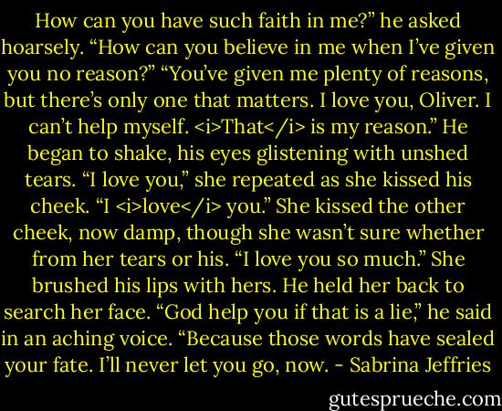 How can you have such faith in me?” he asked hoarsely. “How can you believe in me when I’ve given you no reason?”<br />“You’ve given me plenty of reasons, but there’s only one that matters. I love you, Oliver. I can’t help myself. <i>That</i> is my reason.”<br />He began to shake, his eyes glistening with unshed tears.<br />“I love you,” she repeated as she kissed his cheek. “I <i>love</i> you.” She kissed the other cheek, now damp, though she wasn’t sure whether from her tears or his. “I love you so much.” She brushed his lips with hers.<br />He held her back to search her face. “God help you if that is a lie,” he said in an aching voice. “Because those words have sealed your fate. I’ll never let you go, now. - Sabrina Jeffries
