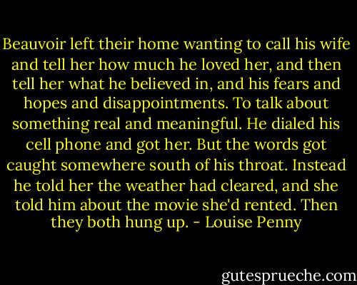 Beauvoir left their home wanting to call his wife and tell her how much he loved her, and then tell her what he believed in, and his fears and hopes and disappointments. To talk about something real and meaningful. He dialed his cell phone and got her. But the words got caught somewhere south of his throat. Instead he told her the weather had cleared, and she told him about the movie she'd rented. Then they both hung up. - Louise Penny