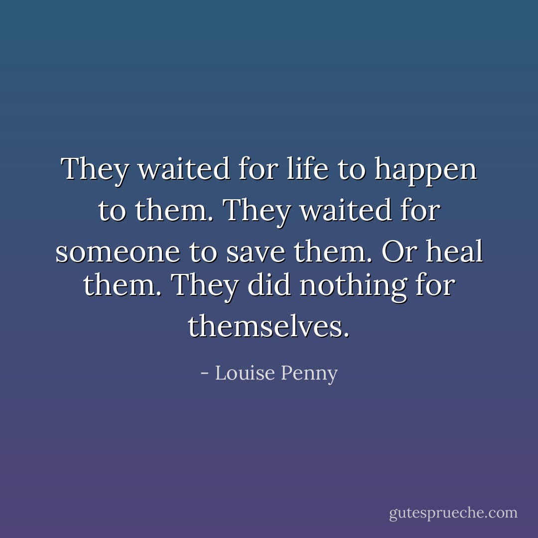 They waited for life to happen to them. They waited for someone to save them. Or heal them. They did nothing for themselves. - Louise Penny