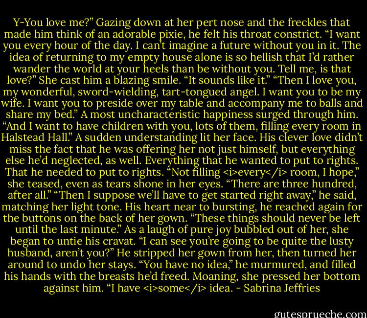Y-You love me?”<br />Gazing down at her pert nose and the freckles that made him think of an adorable pixie, he felt his throat constrict. “I want you every hour of the day. I can’t imagine a future without you in it. The idea of returning to my empty house alone is so hellish that I’d rather wander the world at your heels than be without you. Tell me, is that love?”<br />She cast him a blazing smile. “It sounds like it.”<br />“Then I love you, my wonderful, sword-wielding, tart-tongued angel. I want you to be my wife. I want you to preside over my table and accompany me to balls and share my bed.” A most uncharacteristic happiness surged through him. “And I want to have children with you, lots of them, filling every room in Halstead Hall.”<br />A sudden understanding lit her face. His clever love didn’t miss the fact that he was offering her not just himself, but everything else he’d neglected, as well. Everything that he wanted to put to rights. That he needed to put to rights.<br />“Not filling <i>every</i> room, I hope,” she teased, even as tears shone in her eyes. “There are three hundred, after all.”<br />“Then I suppose we’ll have to get started right away,” he said, matching her light tone. His heart near to bursting, he reached again for the buttons on the back of her gown. “These things should never be left until the last minute.”<br />As a laugh of pure joy bubbled out of her, she began to untie his cravat. “I can see you’re going to be quite the lusty husband, aren’t you?”<br />He stripped her gown from her, then turned her around to undo her stays. “You have no idea,” he murmured, and filled his hands with the breasts he’d freed.<br />Moaning, she pressed her bottom against him. “I have <i>some</i> idea. - Sabrina Jeffries