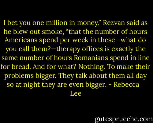 I bet you one million in money,” Rezvan said as he blew out smoke, “that the number of hours Americans spend per week in these—what do you call them?—therapy offices is exactly the same number of hours Romanians spend in line for bread. And for what? Nothing. To make their problems bigger. They talk about them all day so at night they are even bigger. - Rebecca    Lee