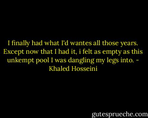 I finally had what I'd wantes all those years. Except now that I had it, i felt as empty as this unkempt pool I was dangling my legs into. - Khaled Hosseini