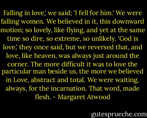 Falling in love,' we said; 'I fell for him.' We were falling women. We believed in it, this downward motion; so lovely, like flying, and yet at the same time so dire, so extreme, so unlikely. 'God is love,' they once said, but we reversed that, and love, like heaven, was always just around the corner. The more difficult it was to love the particular man beside us, the more we believed in Love, abstract and total. We were waiting, always, for the incarnation. That word, made flesh. - Margaret Atwood