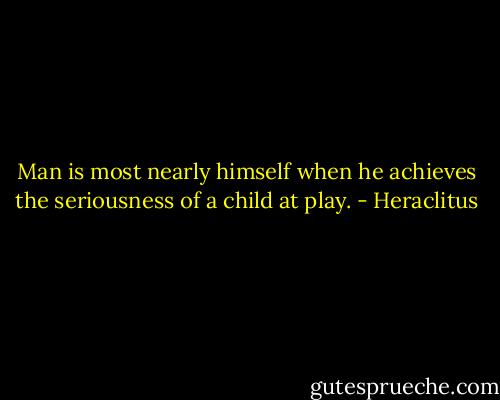 Man is most nearly himself when he achieves the seriousness of a child at play. - Heraclitus