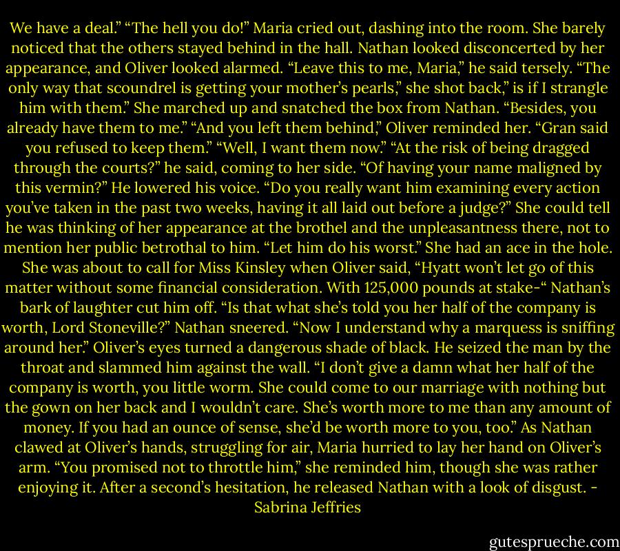 We have a deal.”<br />“The hell you do!” Maria cried out, dashing into the room. She barely noticed that the others stayed behind in the hall.<br />Nathan looked disconcerted by her appearance, and Oliver looked alarmed. “Leave this to me, Maria,” he said tersely.<br />“The only way that scoundrel is getting your mother’s pearls,” she shot back,” is if I strangle him with them.” She marched up and snatched the box from Nathan. “Besides, you already have them to me.”<br />“And you left them behind,” Oliver reminded her. “Gran said you refused to keep them.”<br />“Well, I want them now.”<br />“At the risk of being dragged through the courts?” he said, coming to her side. “Of having your name maligned by this vermin?” He lowered his voice. “Do you really want him examining every action you’ve taken in the past two weeks, having it all laid out before a judge?”<br />She could tell he was thinking of her appearance at the brothel and the unpleasantness there, not to mention her public betrothal to him. “Let him do his worst.” She had an ace in the hole.<br />She was about to call for Miss Kinsley when Oliver said, “Hyatt won’t let go of this matter without some financial consideration. With 125,000 pounds at stake-“<br />Nathan’s bark of laughter cut him off. “Is that what she’s told you her half of the company is worth, Lord Stoneville?” Nathan sneered. “Now I understand why a marquess is sniffing around her.”<br />Oliver’s eyes turned a dangerous shade of black. He seized the man by the throat and slammed him against the wall. “I don’t give a damn what her half of the company is worth, you little worm. She could come to our marriage with nothing but the gown on her back and I wouldn’t care. She’s worth more to me than any amount of money. If you had an ounce of sense, she’d be worth more to you, too.”<br />As Nathan clawed at Oliver’s hands, struggling for air, Maria hurried to lay her hand on Oliver’s arm. “You promised not to throttle him,” she reminded him, though she was rather enjoying it.<br />After a second’s hesitation, he released Nathan with a look of disgust. - Sabrina Jeffries