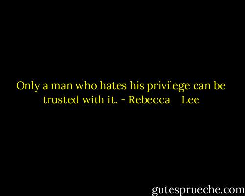 Only a man who hates his privilege can be trusted with it. - Rebecca    Lee
