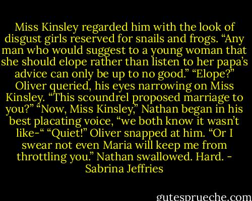 Miss Kinsley regarded him with the look of disgust girls reserved for snails and frogs. “Any man who would suggest to a young woman that she should elope rather than listen to her papa’s advice can only be up to no good.”<br />“Elope?” Oliver queried, his eyes narrowing on Miss Kinsley. “This scoundrel proposed marriage to you?”<br />“Now, Miss Kinsley,” Nathan began in his best placating voice, “we both know it wasn’t like-“<br />“Quiet!” Oliver snapped at him. “Or I swear not even Maria will keep me from throttling you.”<br />Nathan swallowed. Hard. - Sabrina Jeffries