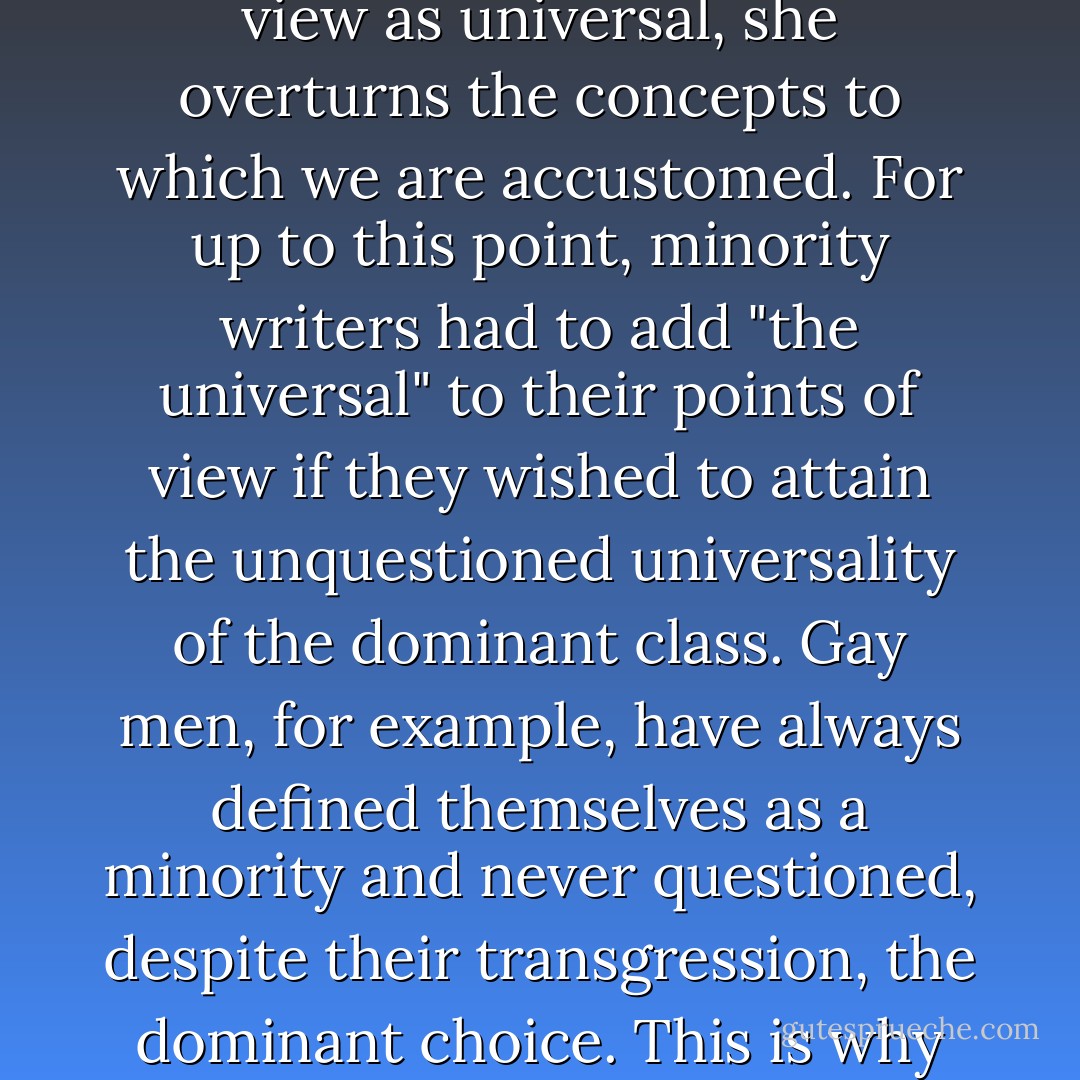 A text by a minority writer is effective only if it succeeds in making the minority point of view universal. ('The Universal and the Particular')" ... In claiming the lesbian point of view as universal, she overturns the concepts to which we are accustomed. For up to this point, minority writers had to add "the universal" to their points of view if they wished to attain the unquestioned universality of the dominant class. Gay men, for example, have always defined themselves as a minority and never questioned, despite their transgression, the dominant choice. This is why gay culture has always had a fairly wide audience. <br />[From the Foreword "Changing the Point of View" by Louise Turcotte] - Monique Wittig