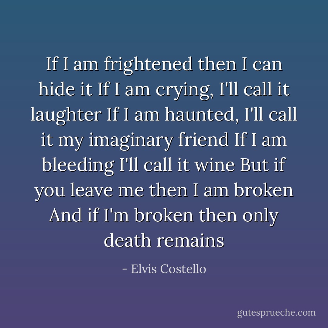 If I am frightened then I can hide it<br />If I am crying, I'll call it laughter<br />If I am haunted, I'll call it my imaginary friend<br />If I am bleeding I'll call it wine<br />But if you leave me then I am broken<br />And if I'm broken then only death remains - Elvis Costello