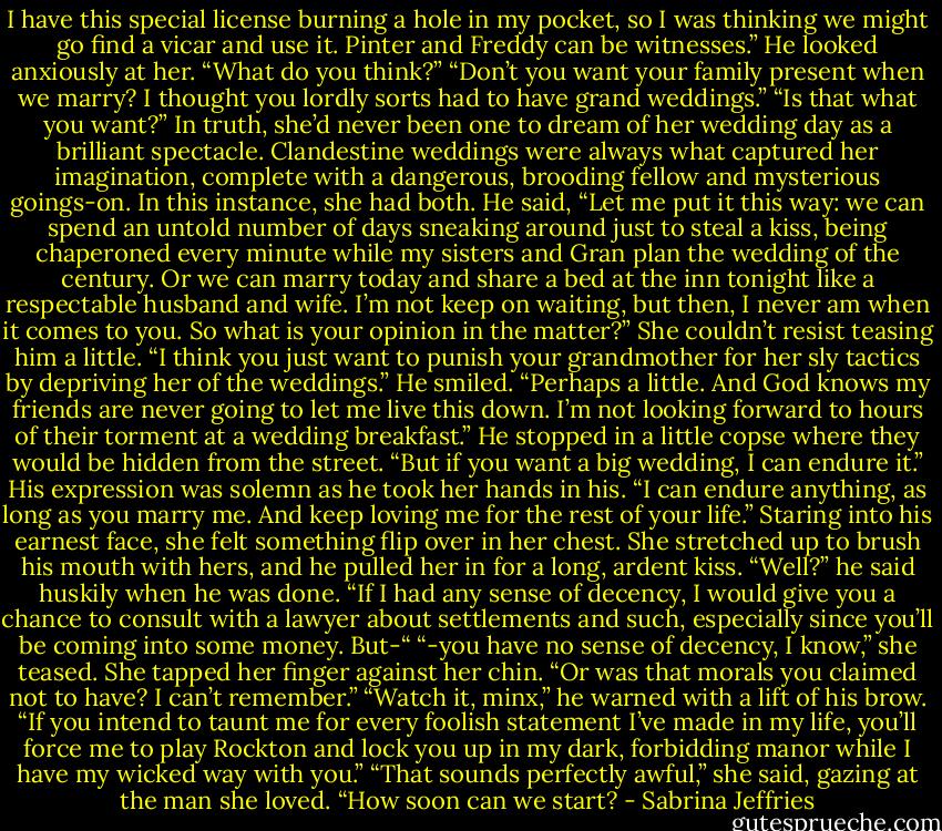 I have this special license burning a hole in my pocket, so I was thinking we might go find a vicar and use it. Pinter and Freddy can be witnesses.” He looked anxiously at her. “What do you think?”<br />“Don’t you want your family present when we marry? I thought you lordly sorts had to have grand weddings.”<br />“Is that what you want?”<br />In truth, she’d never been one to dream of her wedding day as a brilliant spectacle. Clandestine weddings were always what captured her imagination, complete with a dangerous, brooding fellow and mysterious goings-on. In this instance, she had both.<br />He said, “Let me put it this way: we can spend an untold number of days sneaking around just to steal a kiss, being chaperoned every minute while my sisters and Gran plan the wedding of the century. Or we can marry today and share a bed at the inn tonight like a respectable husband and wife. I’m not keep on waiting, but then, I never am when it comes to you. So what is your opinion in the matter?”<br />She couldn’t resist teasing him a little. “I think you just want to punish your grandmother for her sly tactics by depriving her of the weddings.”<br />He smiled. “Perhaps a little. And God knows my friends are never going to let me live this down. I’m not looking forward to hours of their torment at a wedding breakfast.”<br />He stopped in a little copse where they would be hidden from the street. “But if you want a big wedding, I can endure it.” His expression was solemn as he took her hands in his. “I can endure anything, as long as you marry me. And keep loving me for the rest of your life.”<br />Staring into his earnest face, she felt something flip over in her chest. She stretched up to brush his mouth with hers, and he pulled her in for a long, ardent kiss.<br />“Well?” he said huskily when he was done. “If I had any sense of decency, I would give you a chance to consult with a lawyer about settlements and such, especially since you’ll be coming into some money. But-“<br />“-you have no sense of decency, I know,” she teased. She tapped her finger against her chin. “Or was that morals you claimed not to have? I can’t remember.”<br />“Watch it, minx,” he warned with a lift of his brow. “If you intend to taunt me for every foolish statement I’ve made in my life, you’ll force me to play Rockton and lock you up in my dark, forbidding manor while I have my wicked way with you.”<br />“That sounds perfectly awful,” she said, gazing at the man she loved. “How soon can we start? - Sabrina Jeffries