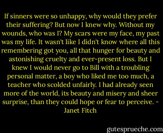 If sinners were so unhappy, why would they prefer their suffering? But now I knew why. Without my wounds, who was I? My scars were my face, my past was my life. It wasn't like I didn't know where all this remembering got you, all that hunger for beauty and astonishing cruelty and ever-present loss. But I knew I would never go to Bill with a troubling personal matter, a boy who liked me too much, a teacher who scolded unfairly. I had already seen more of the world, its beauty and misery and sheer surprise, than they could hope or fear to perceive. - Janet Fitch