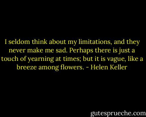 I seldom think about my limitations, and they never make me sad. Perhaps there is just a touch of yearning at times; but it is vague, like a breeze among flowers. - Helen Keller