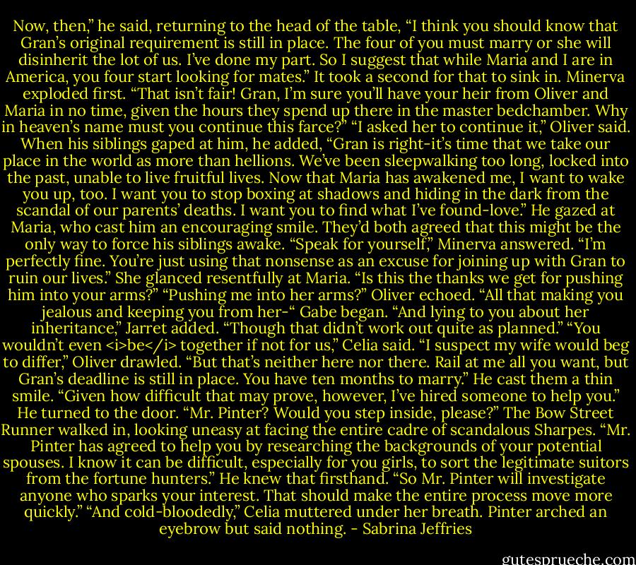 Now, then,” he said, returning to the head of the table, “I think you should know that Gran’s original requirement is still in place. The four of you must marry or she will disinherit the lot of us. I’ve done my part. So I suggest that while Maria and I are in America, you four start looking for mates.”<br />It took a second for that to sink in.<br />Minerva exploded first. “That isn’t fair! Gran, I’m sure you’ll have your heir from Oliver and Maria in no time, given the hours they spend up there in the master bedchamber. Why in heaven’s name must you continue this farce?”<br />“I asked her to continue it,” Oliver said. When his siblings gaped at him, he added, “Gran is right-it’s time that we take our place in the world as more than hellions. We’ve been sleepwalking too long, locked into the past, unable to live fruitful lives. Now that Maria has awakened me, I want to wake you up, too. I want you to stop boxing at shadows and hiding in the dark from the scandal of our parents’ deaths. I want you to find what I’ve found-love.”<br />He gazed at Maria, who cast him an encouraging smile. They’d both agreed that this might be the only way to force his siblings awake.<br />“Speak for yourself,” Minerva answered. “I’m perfectly fine. You’re just using that nonsense as an excuse for joining up with Gran to ruin our lives.” She glanced resentfully at Maria. “Is this the thanks we get for pushing him into your arms?”<br />“Pushing me into her arms?” Oliver echoed.<br />“All that making you jealous and keeping you from her-“ Gabe began.<br />“And lying to you about her inheritance,” Jarret added. “Though that didn’t work out quite as planned.”<br />“You wouldn’t even <i>be</i> together if not for us,” Celia said.<br />“I suspect my wife would beg to differ,” Oliver drawled. “But that’s neither here nor there. Rail at me all you want, but Gran’s deadline is still in place. You have ten months to marry.” He cast them a thin smile. “Given how difficult that may prove, however, I’ve hired someone to help you.”<br />He turned to the door. “Mr. Pinter? Would you step inside, please?”<br />The Bow Street Runner walked in, looking uneasy at facing the entire cadre of scandalous Sharpes.<br />“Mr. Pinter has agreed to help you by researching the backgrounds of your potential spouses. I know it can be difficult, especially for you girls, to sort the legitimate suitors from the fortune hunters.” He knew that firsthand. “So Mr. Pinter will investigate anyone who sparks your interest. That should make the entire process move more quickly.”<br />“And cold-bloodedly,” Celia muttered under her breath.<br />Pinter arched an eyebrow but said nothing. - Sabrina Jeffries