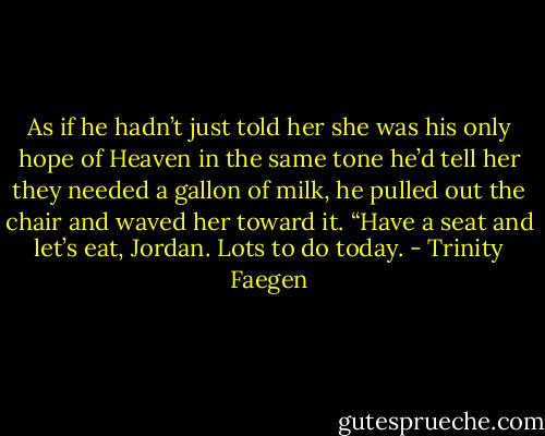 As if he hadn’t just told her she was his only hope of Heaven in the same tone he’d tell her they needed a gallon of milk, he pulled out the chair and waved her toward it. “Have a seat and let’s eat, Jordan. Lots to do today. - Trinity Faegen