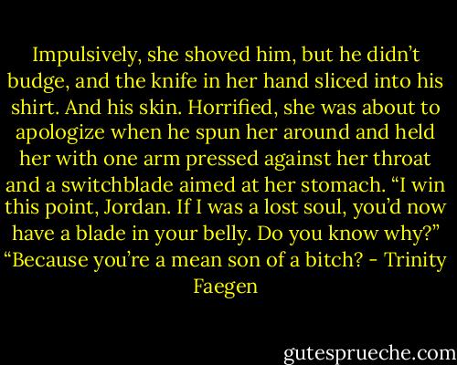 Impulsively, she shoved him, but he didn’t budge, and the knife in her hand sliced into his shirt. And his skin. Horrified, she was about to apologize when he spun her around and held her with one arm pressed against her throat and a switchblade aimed at her stomach. “I win this point, Jordan. If I was a lost soul, you’d now have a blade in your belly. Do you know why?”<br />“Because you’re a mean son of a bitch? - Trinity Faegen