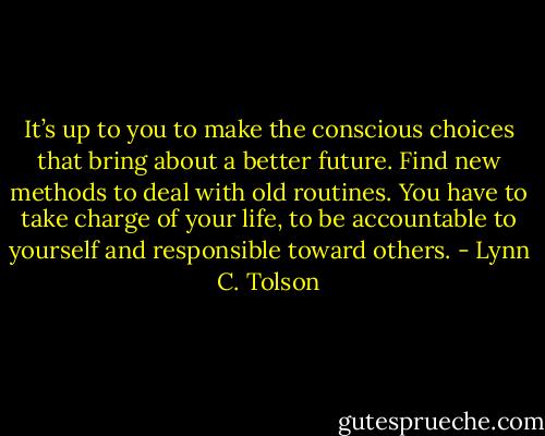 It’s up to you to make the conscious choices that bring about a better future. Find new methods to deal with old routines. You have to take charge of your life, to be accountable to yourself and responsible toward others. - Lynn C. Tolson