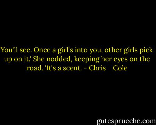 You'll see. Once a girl's into you, other girls pick up on it.' She nodded, keeping her eyes on the road. 'It's a scent. - Chris    Cole