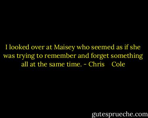 I looked over at Maisey who seemed as if she was trying to remember and forget something all at the same time. - Chris    Cole
