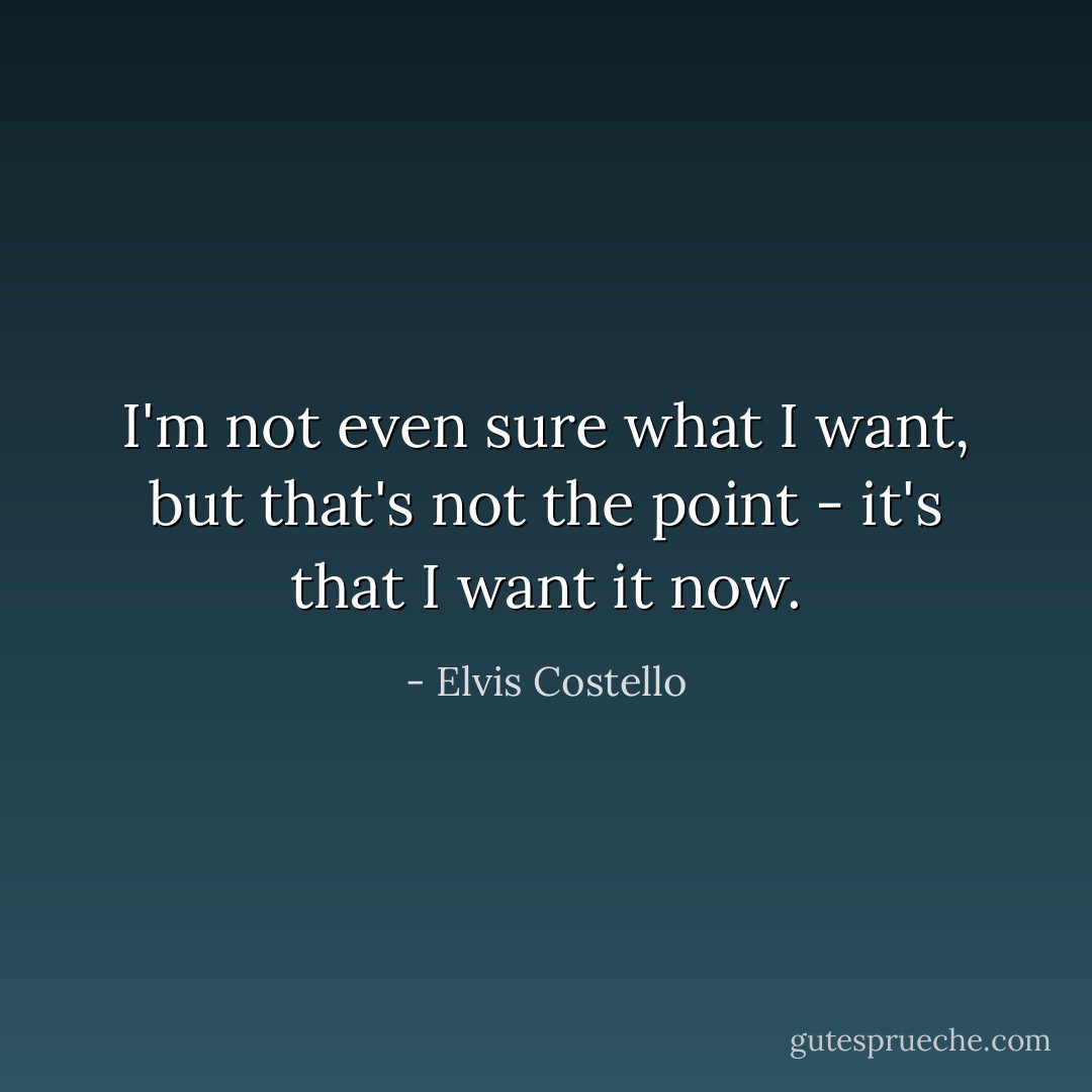I'm not even sure what I want, but that's not the point - it's that I want it now. - Elvis Costello