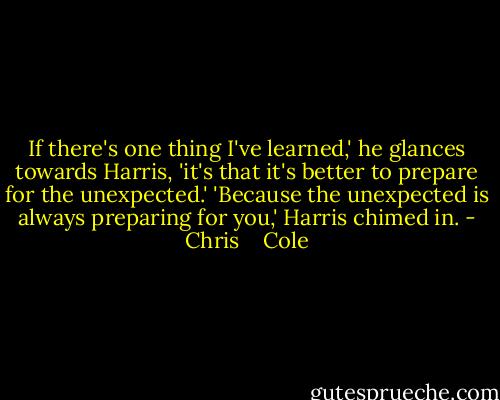 If there's one thing I've learned,' he glances towards Harris, 'it's that it's better to prepare for the unexpected.' 'Because the unexpected is always preparing for you,' Harris chimed in. - Chris    Cole