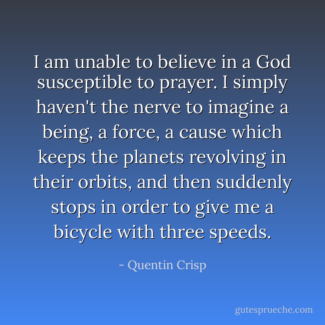 I am unable to believe in a God susceptible to prayer. I simply haven't the nerve to imagine a being, a force, a cause which keeps the planets revolving in their orbits, and then suddenly stops in order to give me a bicycle with three speeds. - Quentin Crisp