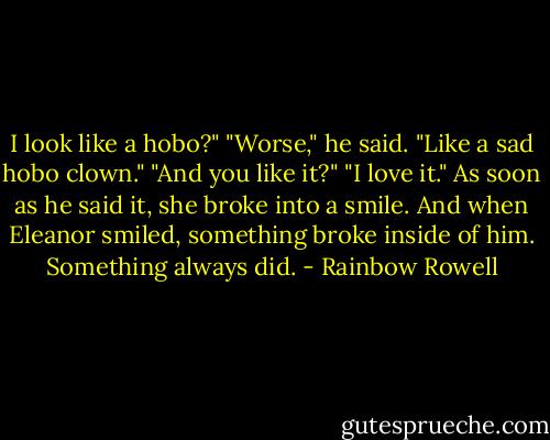 I look like a hobo?"<br />"Worse," he said. "Like a sad hobo clown."<br />"And you like it?"<br />"I love it."<br />As soon as he said it, she broke into a smile. And when Eleanor smiled, something broke inside of him.<br />Something always did. - Rainbow Rowell