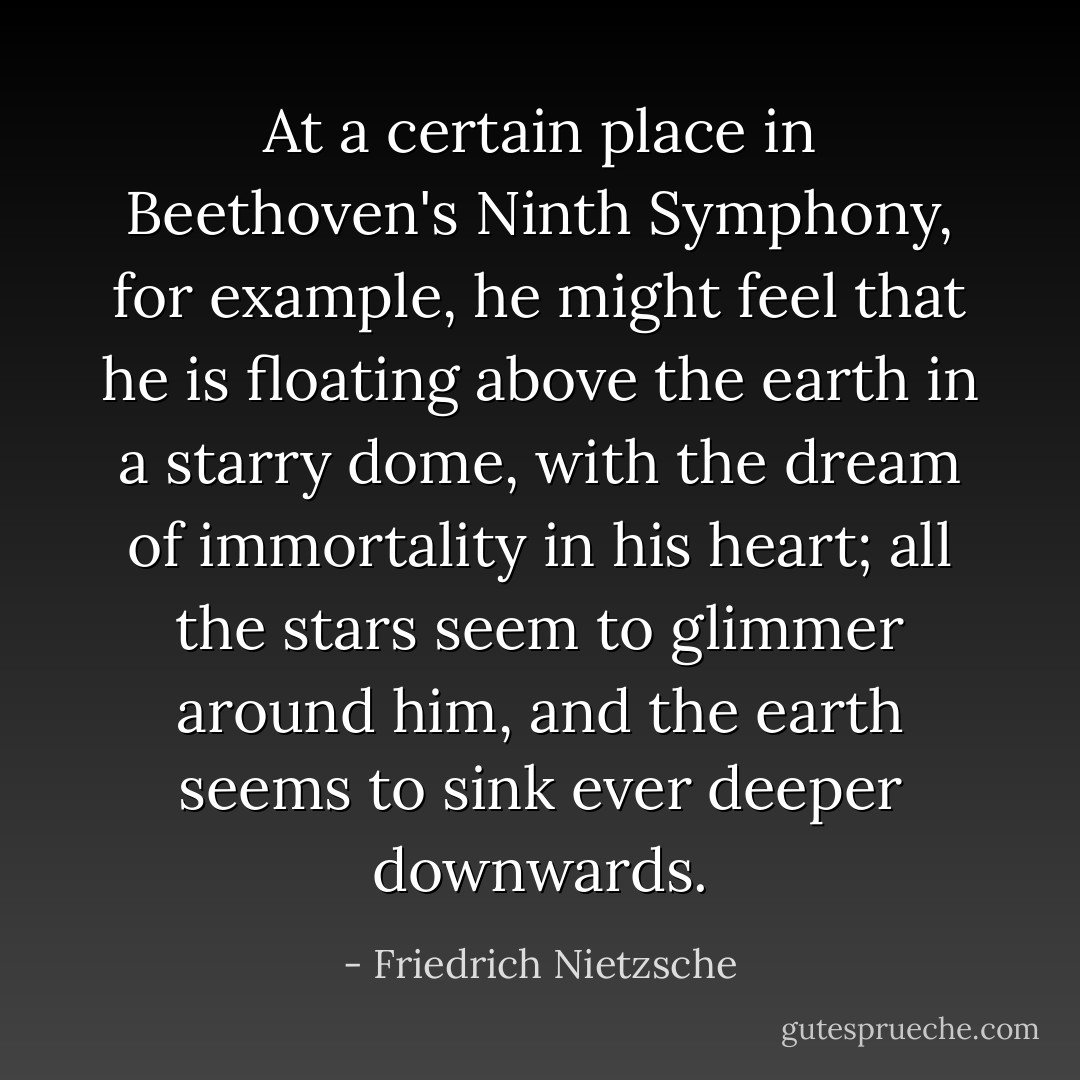 At a certain place in Beethoven's Ninth Symphony, for example, he might feel that he is floating above the earth in a starry dome, with the dream of immortality in his heart; all the stars seem to glimmer around him, and the earth seems to sink ever deeper downwards. - Friedrich Nietzsche
