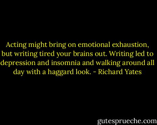 Acting might bring on emotional exhaustion, but writing tired your brains out. Writing led to depression and insomnia and walking around all day with a haggard look. - Richard Yates