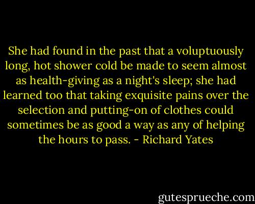 She had found in the past that a voluptuously long, hot shower cold be made to seem almost as health-giving as a night's sleep; she had learned too that taking exquisite pains over the selection and putting-on of clothes could sometimes be as good a way as any of helping the hours to pass. - Richard Yates