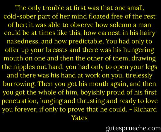 The only trouble at first was that one small, cold-sober part of her mind floated free of the rest of her; it was able to observe how solemn a man could be at times like this, how earnest in his hairy nakedness, and how predictable. You had only to offer up your breasts and there was his hungering mouth on one and then the other of them, drawing the nipples out hard; you had only to open your legs and there was his hand at work on you, tirelessly burrowing. Then you got his mouth again, and then you got the whole of him, boyishly proud of his first penetration, lunging and thrusting and ready to love you forever, if only to prove that he could. - Richard Yates