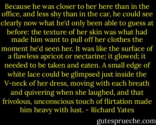Because he was closer to her here than in the office, and less shy than in the car, he could see clearly now what he'd only been able to guess at before: the texture of her skin was what had made him want to pull off her clothes the moment he'd seen her. It was like the surface of a flawless apricot or nectarine; it glowed; it needed to be taken and eaten. A small edge of white lace could be glimpsed just inside the V-neck of her dress, moving with each breath and quivering when she laughed, and that frivolous, unconscious touch of flirtation made him heavy with lust. - Richard Yates