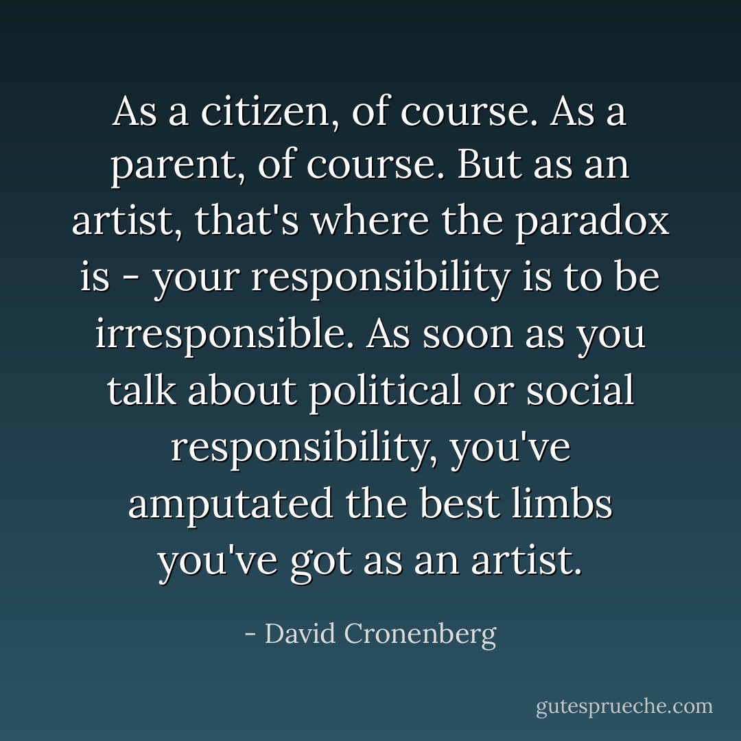 As a citizen, of course. As a parent, of course. But as an artist, that's where the paradox is - your responsibility is to be irresponsible. As soon as you talk about political or social responsibility, you've amputated the best limbs you've got as an artist. - David Cronenberg