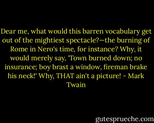 Dear me, what would this barren vocabulary get out of the mightiest spectacle?—the burning of Rome in Nero's time, for instance? Why, it would merely say, 'Town burned down; no insurance; boy brast a window, fireman brake his neck!' Why, THAT ain't a picture! - Mark Twain