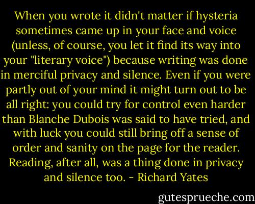 When you wrote it didn't matter if hysteria sometimes came up in your face and voice (unless, of course, you let it find its way into your "literary voice") because writing was done in merciful privacy and silence. Even if you were partly out of your mind it might turn out to be all right: you could try for control even harder than Blanche Dubois was said to have tried, and with luck you could still bring off a sense of order and sanity on the page for the reader. Reading, after all, was a thing done in privacy and silence too. - Richard Yates