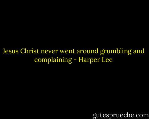 Jesus Christ never went around grumbling and complaining - Harper Lee