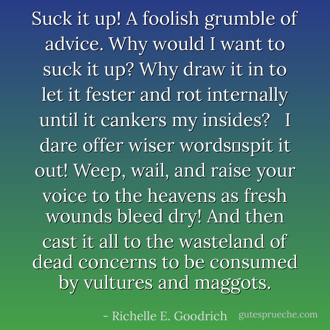 <i>Suck it up!</i> A foolish grumble of advice. Why would I want to suck it up? Why draw it in to let it fester and rot internally until it cankers my insides? <br /><br />I dare offer wiser words―<i>spit it out!</i> Weep, wail, and raise your voice to the heavens as fresh wounds bleed dry! And then cast it all to the wasteland of dead concerns to be consumed by vultures and maggots. - Richelle E. Goodrich