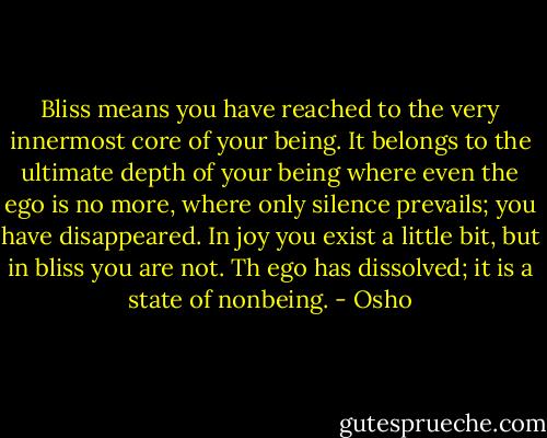 Bliss means you have reached to the very innermost core of your being. It belongs to the ultimate depth of your being where even the ego is no more, where only silence prevails; you have disappeared. In joy you exist a little bit, but in bliss you are not. Th ego has dissolved; it is a state of nonbeing. - Osho