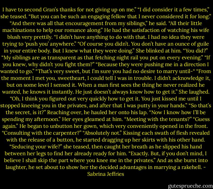 I have to second Gran’s thanks for not giving up on me.”<br />“I did consider it a few times,” she teased. “But you can be such an engaging fellow that I never considered it for long.”<br />“And there was all that encouragement from my siblings,” he said. “All their little machinations to help our romance along.”<br />He had the satisfaction of watching his wife blush very prettily. “I didn’t have anything to do with that. I had no idea they were trying to ‘push you’ anywhere.”<br />“Of course you didn’t. You don’t have an ounce of guile in your entire body. But I knew what they were doing.”<br />She blinked at him. “You did?”<br />“My siblings are as transparent as that fetching night rail you put on every evening.”<br />“If you knew, why didn’t you fight them?”<br />“Because they were pushing me in a direction I wanted to go.”<br />“That’s very sweet, but I’m sure you had no desire to marry until-“<br />“From the moment I met you, sweetheart, I could tell I was in trouble. I didn’t acknowledge it, but on some level I sensed it. When a man first sees the thing he never realized he wanted, he knows it instantly. He just doesn’t always know how to get it.”<br />She laughed. “Oh, I think you figured out very quickly how to get it. You just kissed me until I stopped kneeing you in the privates, and after that I was putty in your hands.”<br />“So that’s the secret, is it?” Reaching over, he hauled her onto his lap. “Now I know how I’ll be spending my afternoon.”<br />Her eyes gleamed at him. “Meeting with the tenants?”<br />“Guess again.” He began to unbutton her gown, which very conveniently opened in the front. <br />“Consulting with the carpenter?”<br />“Absolutely not.” Kissing each swath of flesh revealed with the release of a button, he started dragging up her skirts with his other hand.<br />“Seducing your wife?” she teased, then caught her breath as he slipped his hand between her legs to find her already ready for him.<br />“Exactly. But, if you don’t mind, I believe I shall skip the part where you knee me in the privates.”<br />And as she burst into laughter, he set about to show her the decided advantages in marrying a rakehell. - Sabrina Jeffries
