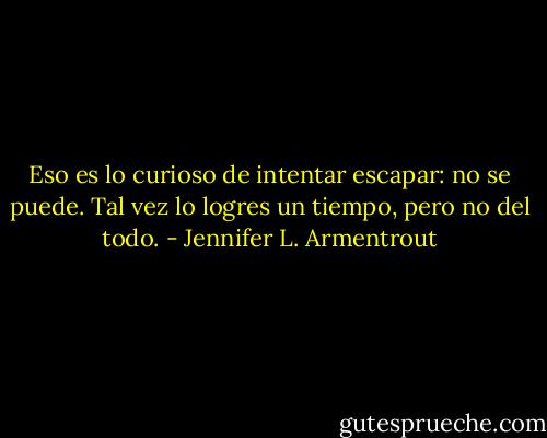 Eso es lo curioso de intentar escapar: no se puede. Tal vez lo logres un tiempo, pero no del todo. - Jennifer L. Armentrout