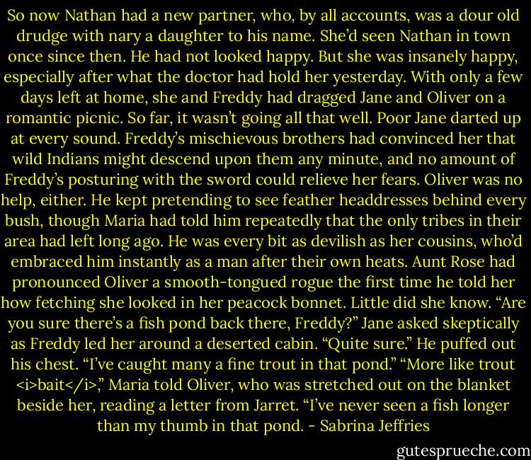 So now Nathan had a new partner, who, by all accounts, was a dour old drudge with nary a daughter to his name. She’d seen Nathan in town once since then. He had not looked happy.<br />But she was insanely happy, especially after what the doctor had hold her yesterday. With only a few days left at home, she and Freddy had dragged Jane and Oliver on a romantic picnic. So far, it wasn’t going all that well. Poor Jane darted up at every sound. Freddy’s mischievous brothers had convinced her that wild Indians might descend upon them any minute, and no amount of Freddy’s posturing with the sword could relieve her fears.<br />Oliver was no help, either. He kept pretending to see feather headdresses behind every bush, though Maria had told him repeatedly that the only tribes in their area had left long ago. He was every bit as devilish as her cousins, who’d embraced him instantly as a man after their own heats. Aunt Rose had pronounced Oliver a smooth-tongued rogue the first time he told her how fetching she looked in her peacock bonnet.<br />Little did she know.<br />“Are you sure there’s a fish pond back there, Freddy?” Jane asked skeptically as Freddy led her around a deserted cabin.<br />“Quite sure.” He puffed out his chest. “I’ve caught many a fine trout in that pond.”<br />“More like trout <i>bait</i>,” Maria told Oliver, who was stretched out on the blanket beside her, reading a letter from Jarret. “I’ve never seen a fish longer than my thumb in that pond. - Sabrina Jeffries