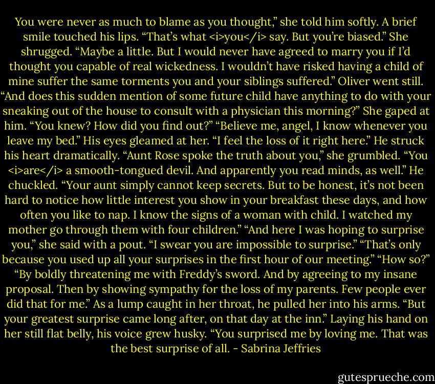 You were never as much to blame as you thought,” she told him softly.<br />A brief smile touched his lips. “That’s what <i>you</i> say. But you’re biased.”<br />She shrugged. “Maybe a little. But I would never have agreed to marry you if I’d thought you capable of real wickedness. I wouldn’t have risked having a child of mine suffer the same torments you and your siblings suffered.”<br />Oliver went still. “And does this sudden mention of some future child have anything to do with your sneaking out of the house to consult with a physician this morning?”<br />She gaped at him. “You knew? How did you find out?”<br />“Believe me, angel, I know whenever you leave my bed.” His eyes gleamed at her. “I feel the loss of it right here.” He struck his heart dramatically.<br />“Aunt Rose spoke the truth about you,” she grumbled. “You <i>are</i> a smooth-tongued devil. And apparently you read minds, as well.”<br />He chuckled. “Your aunt simply cannot keep secrets. But to be honest, it’s not been hard to notice how little interest you show in your breakfast these days, and how often you like to nap. I know the signs of a woman with child. I watched my mother go through them with four children.”<br />“And here I was hoping to surprise you,” she said with a pout. “I swear you are impossible to surprise.”<br />“That’s only because you used up all your surprises in the first hour of our meeting.”<br />“How so?”<br />“By boldly threatening me with Freddy’s sword. And by agreeing to my insane proposal. Then by showing sympathy for the loss of my parents. Few people ever did that for me.”<br />As a lump caught in her throat, he pulled her into his arms. “But your greatest surprise came long after, on that day at the inn.” Laying his hand on her still flat belly, his voice grew husky. “You surprised me by loving me. That was the best surprise of all. - Sabrina Jeffries