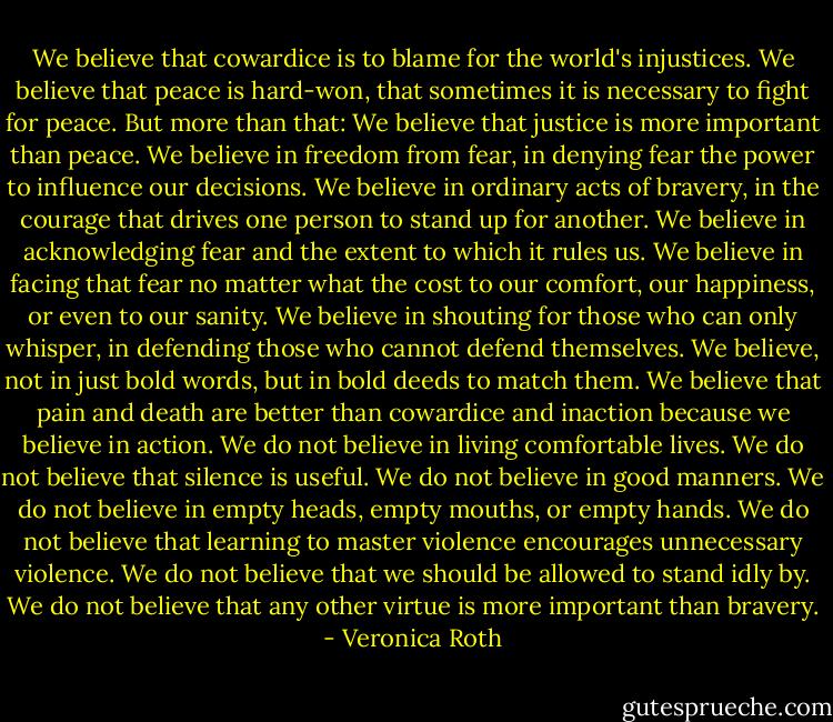 We believe that cowardice is to blame for the world's injustices. We believe that peace is hard-won, that sometimes it is necessary to fight for peace. But more than that: We believe that justice is more important than peace. We believe in freedom from fear, in denying fear the power to influence our decisions. We believe in ordinary acts of bravery, in the courage that drives one person to stand up for another. We believe in acknowledging fear and the extent to which it rules us. We believe in facing that fear no matter what the cost to our comfort, our happiness, or even to our sanity. We believe in shouting for those who can only whisper, in defending those who cannot defend themselves. We believe, not in just bold words, but in bold deeds to match them. We believe that pain and death are better than cowardice and inaction because we believe in action. We do not believe in living comfortable lives. We do not believe that silence is useful. We do not believe in good manners. We do not believe in empty heads, empty mouths, or empty hands. We do not believe that learning to master violence encourages unnecessary violence. We do not believe that we should be allowed to stand idly by. We do not believe that any other virtue is more important than bravery. - Veronica Roth