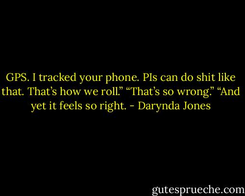 GPS. I tracked your phone. PIs can do shit like that. That’s how we roll.”<br />“That’s so wrong.”<br />“And yet it feels so right. - Darynda Jones