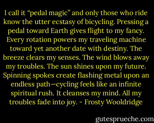I call it “pedal magic” and only those who ride know the utter ecstasy of bicycling. Pressing a pedal toward Earth gives flight to my fancy. Every rotation powers my traveling machine toward yet another date with destiny. The breeze clears my senses. The wind blows away my troubles. The sun shines upon my future. Spinning spokes create flashing metal upon an endless path—cycling feels like an infinite spiritual rush. It cleanses my mind. All my troubles fade into joy. - Frosty Wooldridge